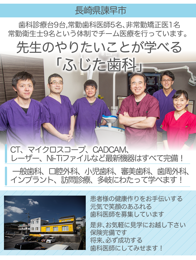 崎県諫早市
 
歯科診療台9台
常勤歯科医師5名、非常勤矯正医1名
常勤衛生士9名という体制でチーム医療を行っています。
 
先生のやりたいことが学べる　「ふじた歯科」
 
CT、マイクロスコープ、CADCAM、
レーザー、Ni-Tiファイルなど最新機器はすべて完備！
 
一般歯科、口腔外科、小児歯科、審美歯科、歯周外科、
インプラント、訪問診療、多岐にわたって学べます！
 
　
 
患者様の健康作りをお手伝いする
元気で笑顔のあふれる歯科医師を募集しています
 
是非、お気軽に見学にお越し下さい
保険完備です
将来、必ず成功する歯科医師にしてみせます！
 